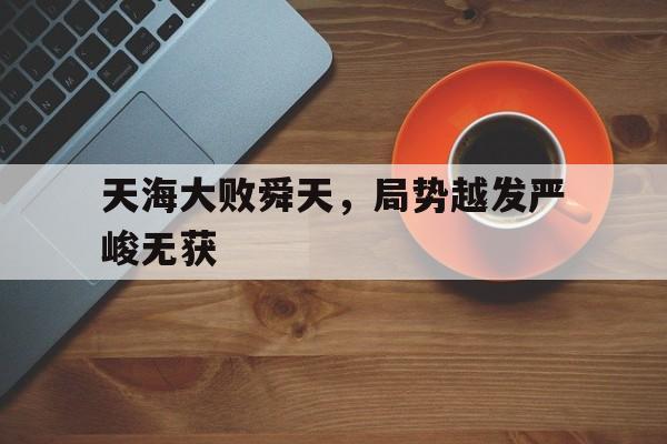 天海大败舜天，局势越发严峻无获的简单介绍