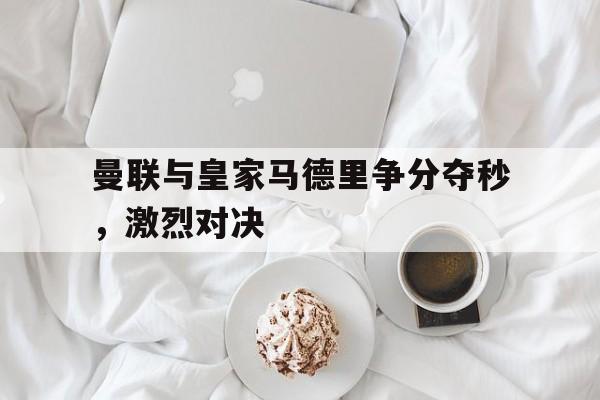 曼联与皇家马德里争分夺秒，激烈对决的简单介绍