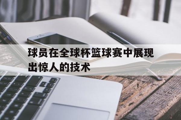 球员在全球杯篮球赛中展现出惊人的技术