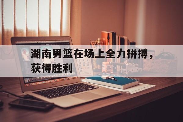 包含湖南男篮在场上全力拼搏，获得胜利的词条