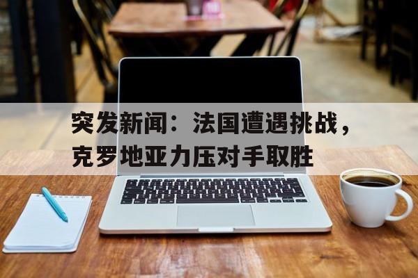 突发新闻：法国遭遇挑战，克罗地亚力压对手取胜的简单介绍