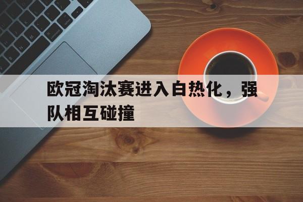 欧冠淘汰赛进入白热化，强队相互碰撞的简单介绍