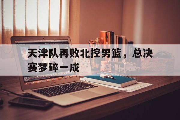 包含天津队再败北控男篮，总决赛梦碎一成的词条