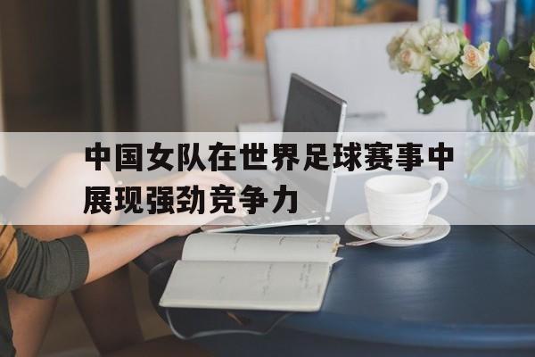 中国女队在世界足球赛事中展现强劲竞争力