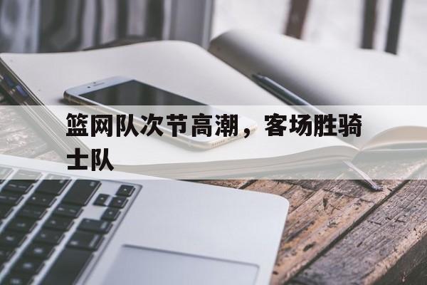 篮网队次节高潮，客场胜骑士队的简单介绍