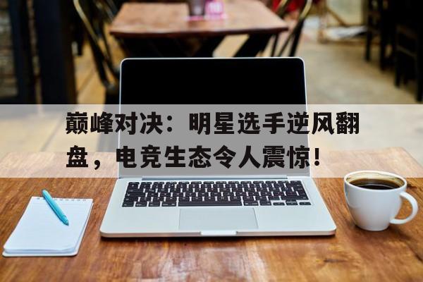 巅峰对决：明星选手逆风翻盘，电竞生态令人震惊！