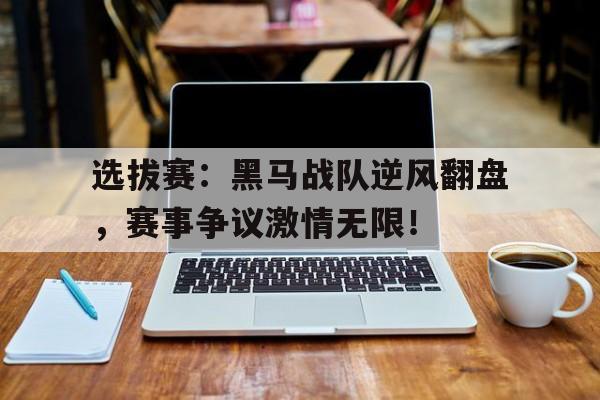 选拔赛：黑马战队逆风翻盘，赛事争议激情无限！