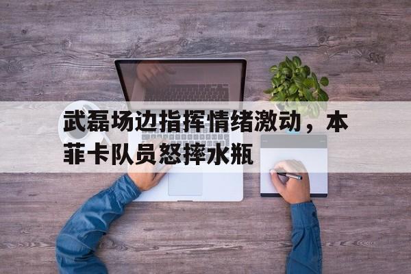 武磊场边指挥情绪激动，本菲卡队员怒摔水瓶