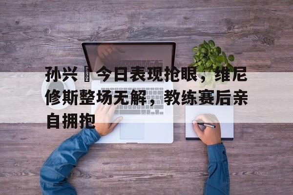 孙兴慜今日表现抢眼，维尼修斯整场无解，教练赛后亲自拥抱