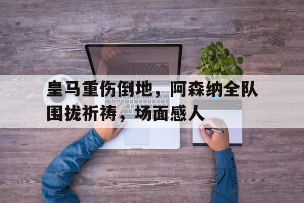 皇马重伤倒地，阿森纳全队围拢祈祷，场面感人