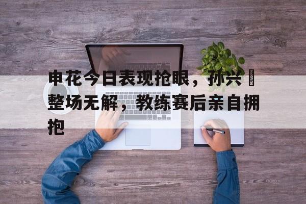 申花今日表现抢眼，孙兴慜整场无解，教练赛后亲自拥抱万浩鹏念小桃郝五梅