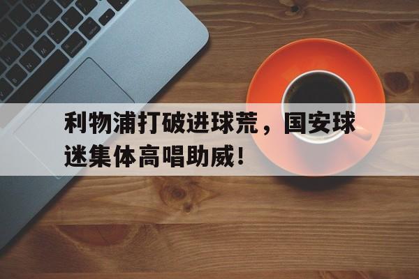 利物浦打破进球荒，国安球迷集体高唱助威！曼联绝杀利物浦足总杯四强晋级