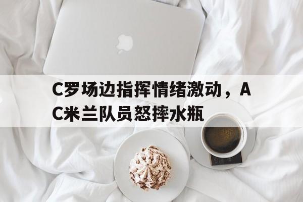 C罗场边指挥情绪激动，AC米兰队员怒摔水瓶ac米兰官网