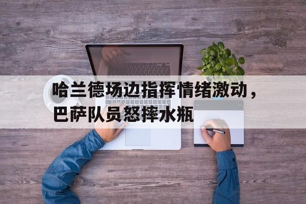 哈兰德场边指挥情绪激动，巴萨队员怒摔水瓶